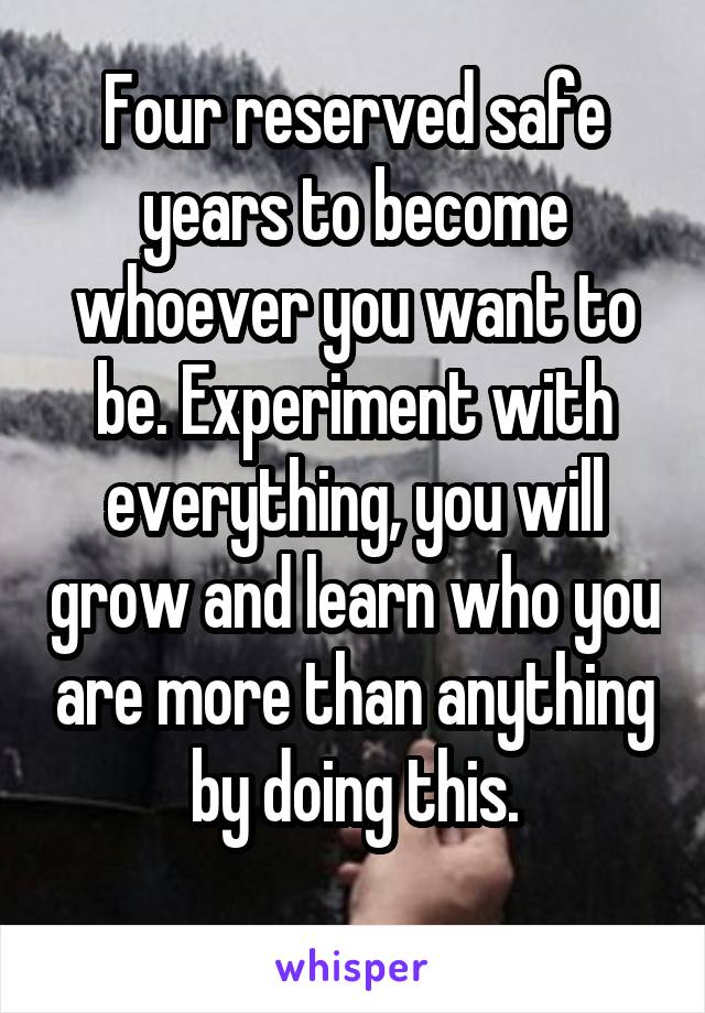 Four reserved safe years to become whoever you want to be. Experiment with everything, you will grow and learn who you are more than anything by doing this.
