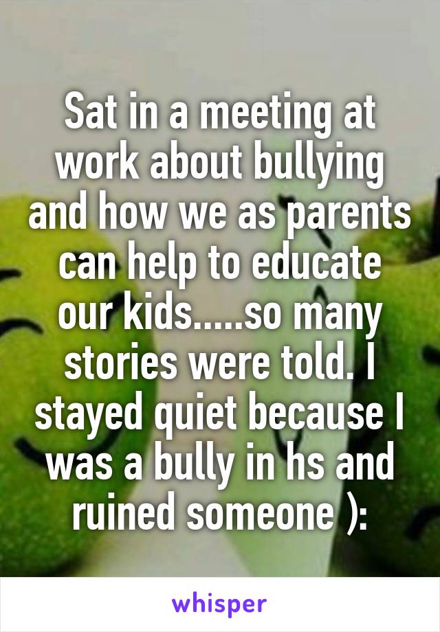 Sat in a meeting at work about bullying and how we as parents can help to educate our kids.....so many stories were told. I stayed quiet because I was a bully in hs and ruined someone ):