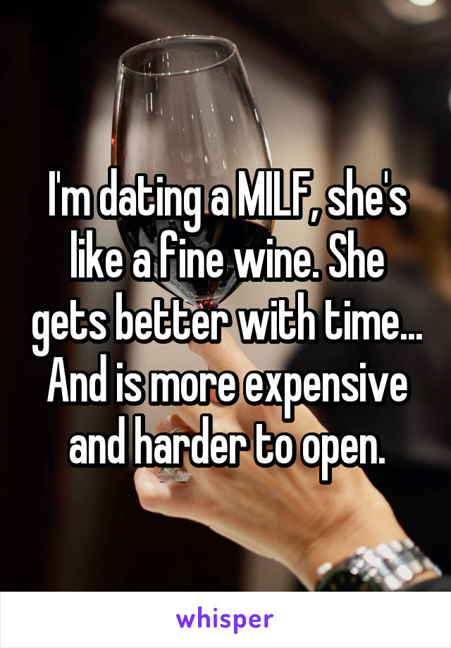 I'm dating a MILF, she's like a fine wine. She gets better with time...
And is more expensive and harder to open.