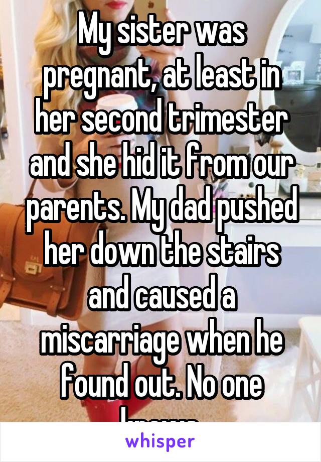 My sister was pregnant, at least in her second trimester and she hid it from our parents. My dad pushed her down the stairs and caused a miscarriage when he found out. No one knows.