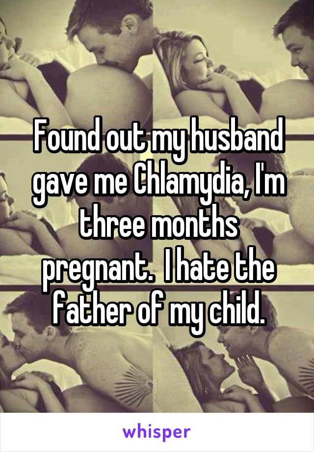 Found out my husband gave me Chlamydia, I'm three months pregnant.  I hate the father of my child.