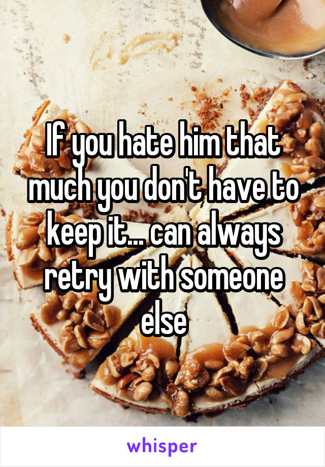 If you hate him that much you don't have to keep it... can always retry with someone else