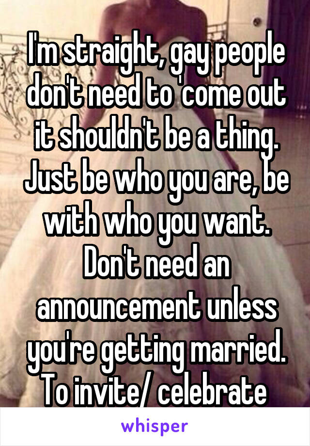 I'm straight, gay people don't need to 'come out it shouldn't be a thing. Just be who you are, be with who you want. Don't need an announcement unless you're getting married. To invite/ celebrate 