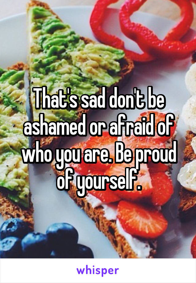 That's sad don't be ashamed or afraid of who you are. Be proud of yourself.