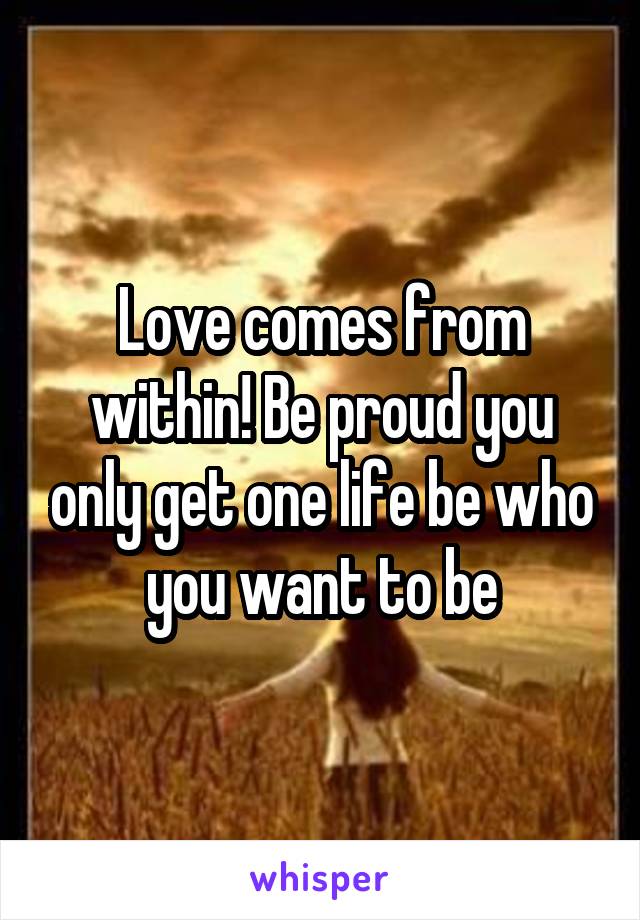 Love comes from within! Be proud you only get one life be who you want to be