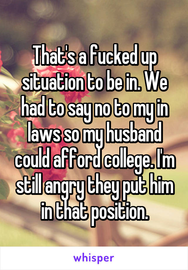 That's a fucked up situation to be in. We had to say no to my in laws so my husband could afford college. I'm still angry they put him in that position.