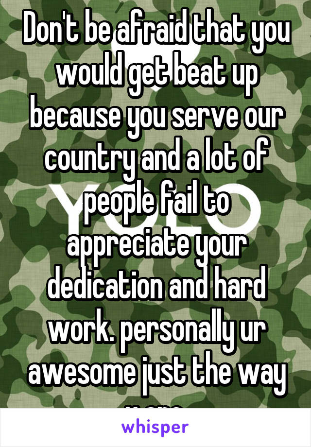 Don't be afraid that you would get beat up because you serve our country and a lot of people fail to appreciate your dedication and hard work. personally ur awesome just the way u are.