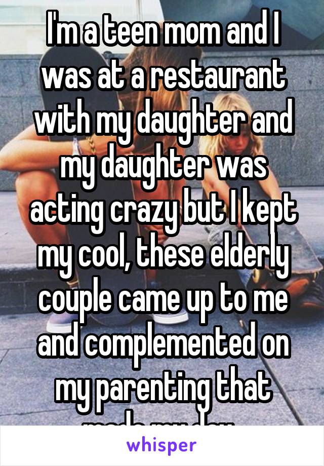 I'm a teen mom and I was at a restaurant with my daughter and my daughter was acting crazy but I kept my cool, these elderly couple came up to me and complemented on my parenting that made my day. 