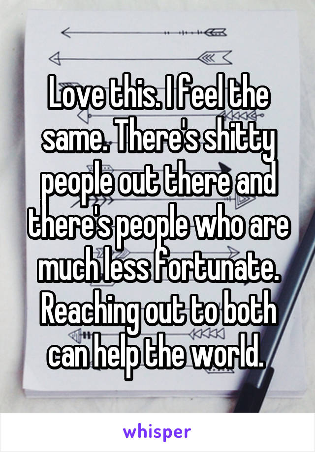 Love this. I feel the same. There's shitty people out there and there's people who are much less fortunate. Reaching out to both can help the world. 