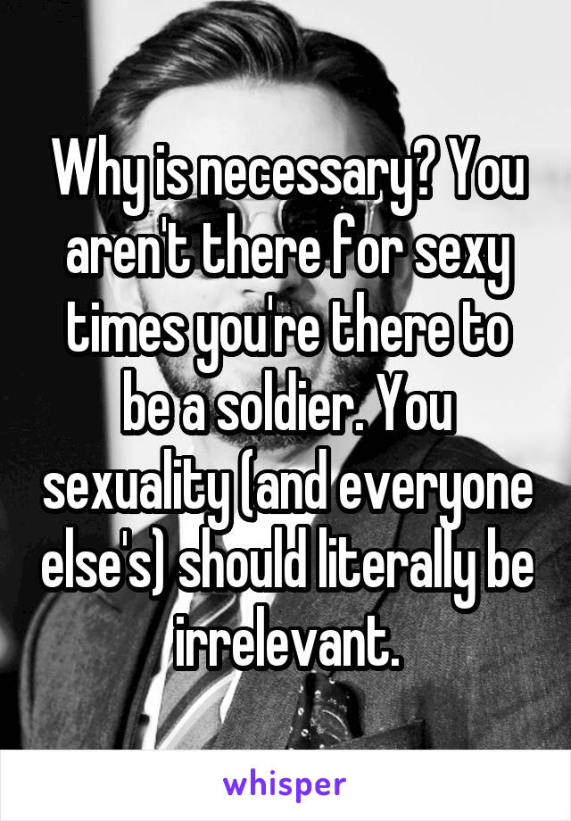 Why is necessary? You aren't there for sexy times you're there to be a soldier. You sexuality (and everyone else's) should literally be irrelevant.