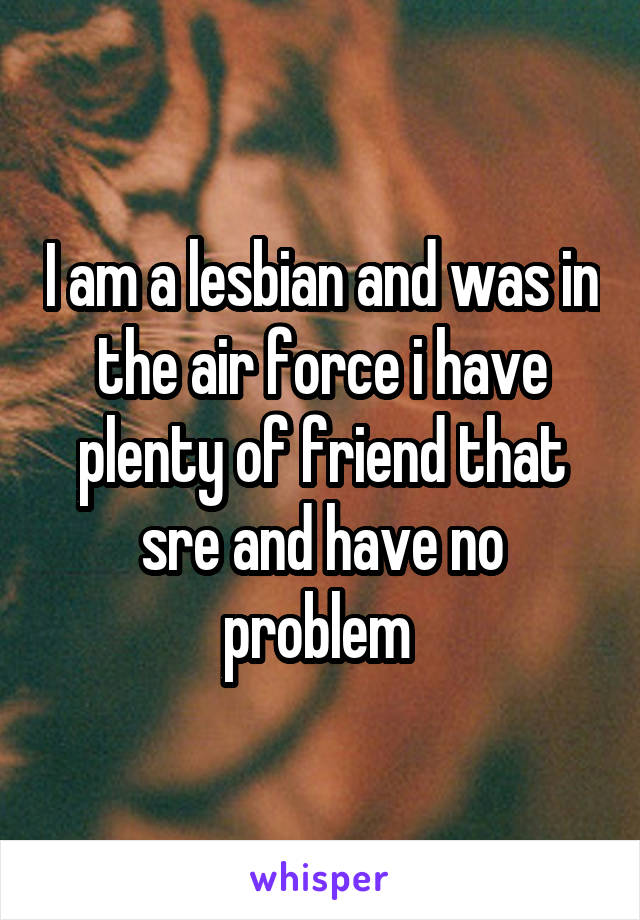 I am a lesbian and was in the air force i have plenty of friend that sre and have no problem 