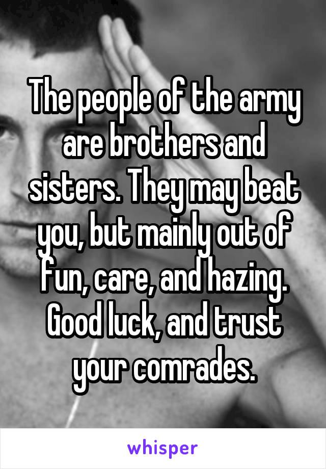 The people of the army are brothers and sisters. They may beat you, but mainly out of fun, care, and hazing. Good luck, and trust your comrades.