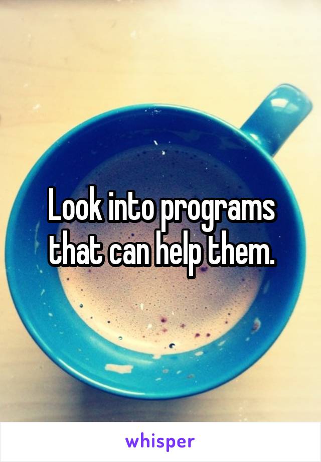 Look into programs that can help them.