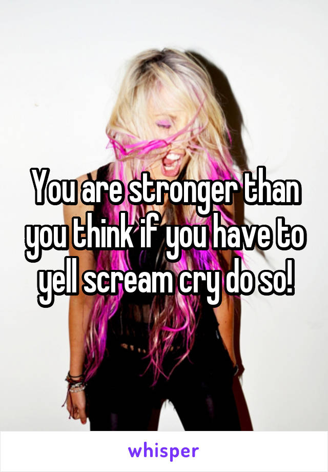 You are stronger than you think if you have to yell scream cry do so!