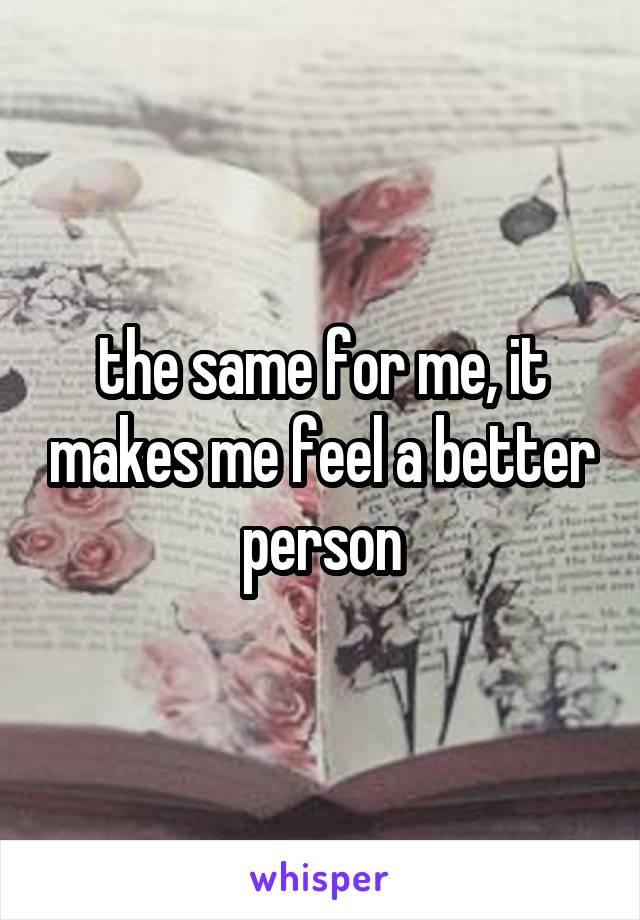 the same for me, it makes me feel a better person