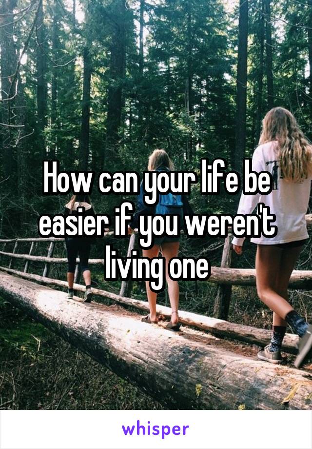 How can your life be easier if you weren't living one