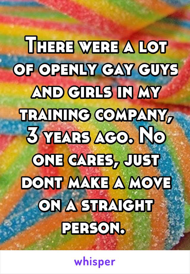 There were a lot of openly gay guys and girls in my training company, 3 years ago. No one cares, just dont make a move on a straight person. 