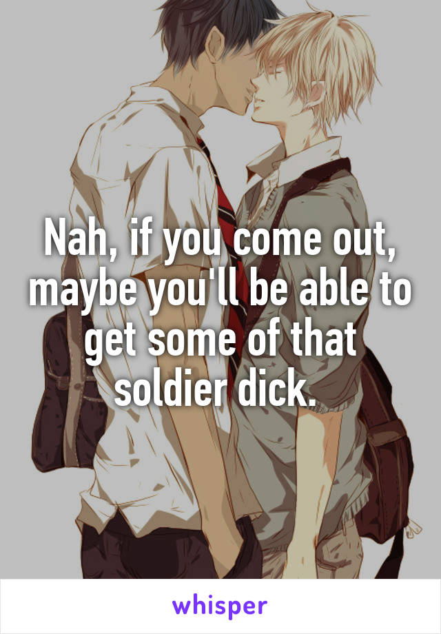 Nah, if you come out, maybe you'll be able to get some of that soldier dick. 