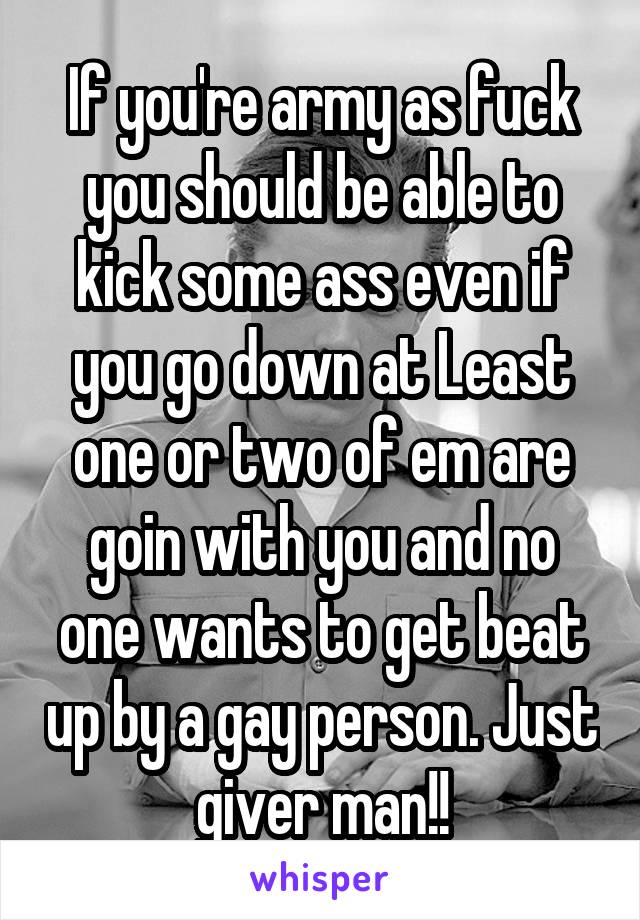 If you're army as fuck you should be able to kick some ass even if you go down at Least one or two of em are goin with you and no one wants to get beat up by a gay person. Just giver man!!