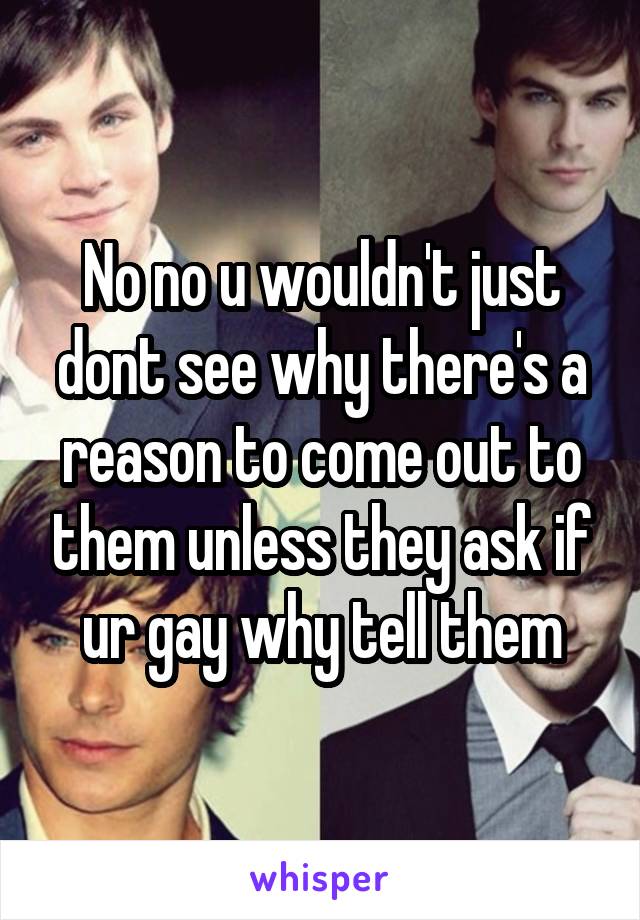 No no u wouldn't just dont see why there's a reason to come out to them unless they ask if ur gay why tell them