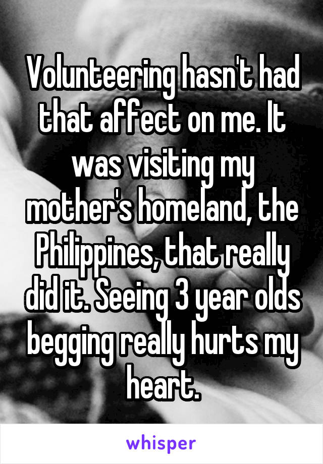 Volunteering hasn't had that affect on me. It was visiting my mother's homeland, the Philippines, that really did it. Seeing 3 year olds begging really hurts my heart.