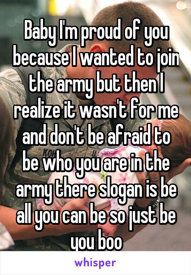 Baby I'm proud of you because I wanted to join the army but then I realize it wasn't for me and don't be afraid to be who you are in the army there slogan is be all you can be so just be you boo