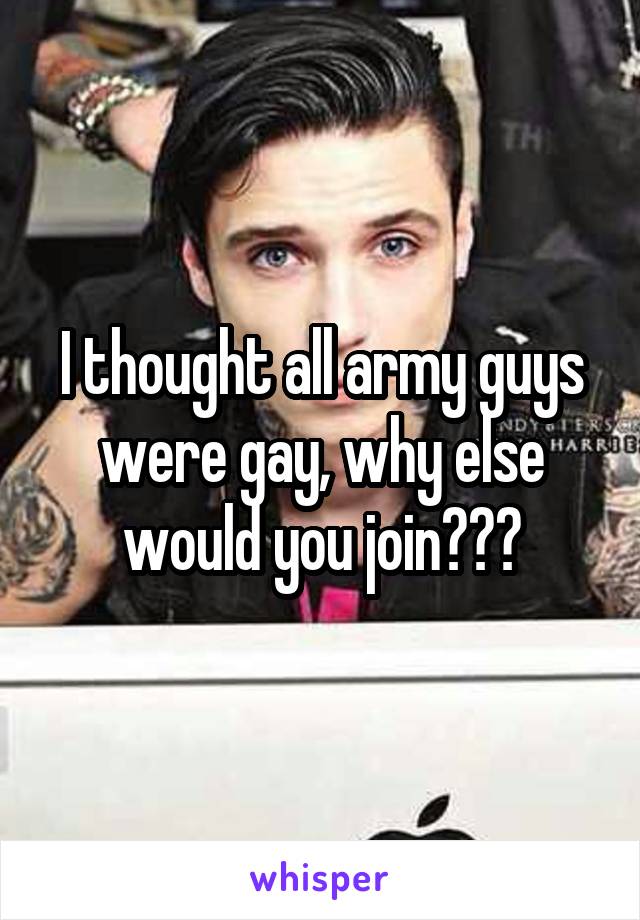 I thought all army guys were gay, why else would you join???