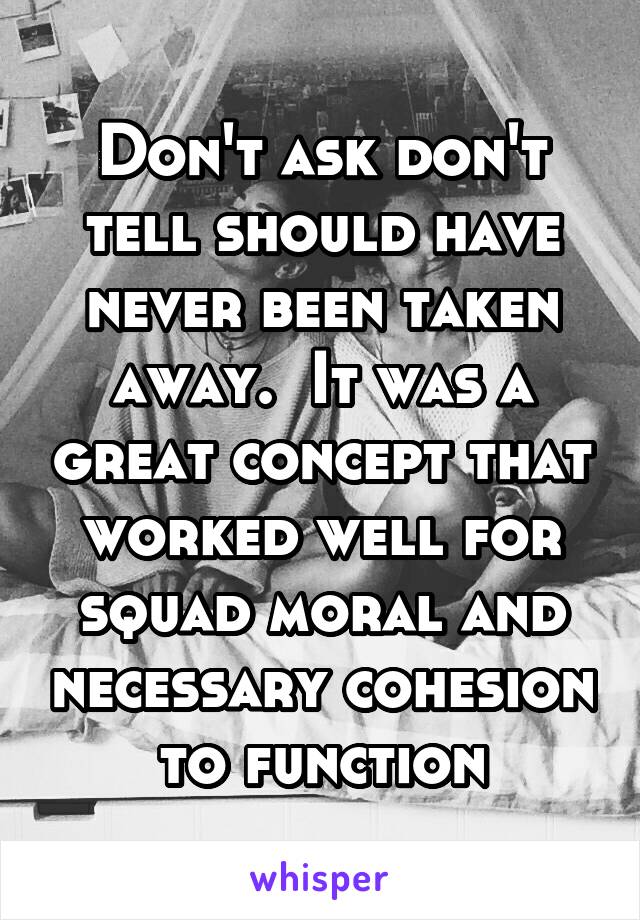 Don't ask don't tell should have never been taken away.  It was a great concept that worked well for squad moral and necessary cohesion to function