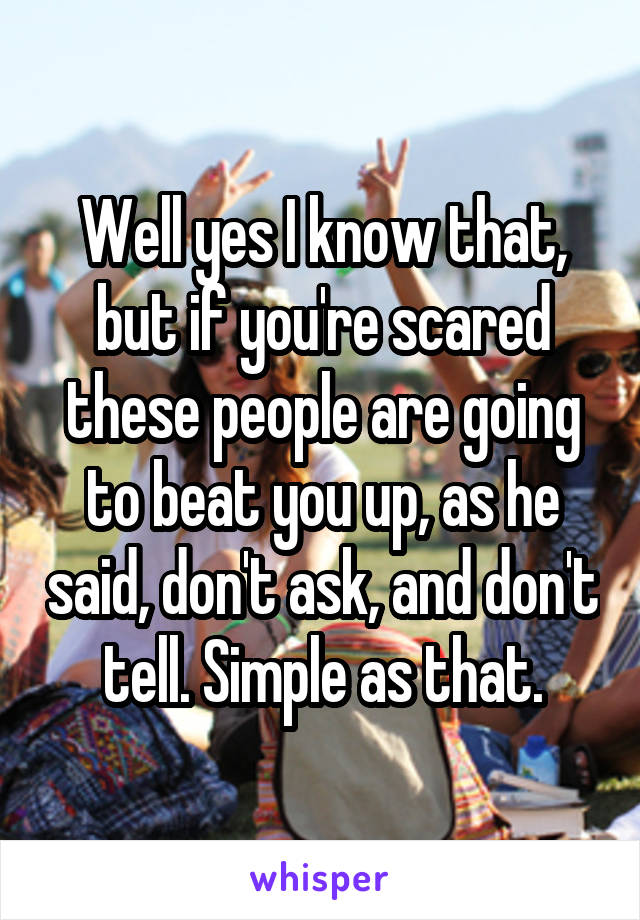 Well yes I know that, but if you're scared these people are going to beat you up, as he said, don't ask, and don't tell. Simple as that.