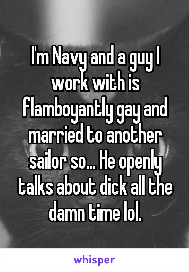 I'm Navy and a guy I work with is flamboyantly gay and married to another sailor so... He openly talks about dick all the damn time lol.