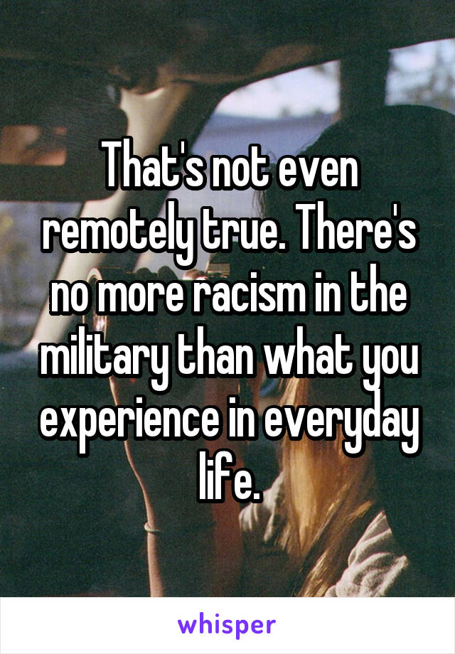 That's not even remotely true. There's no more racism in the military than what you experience in everyday life.