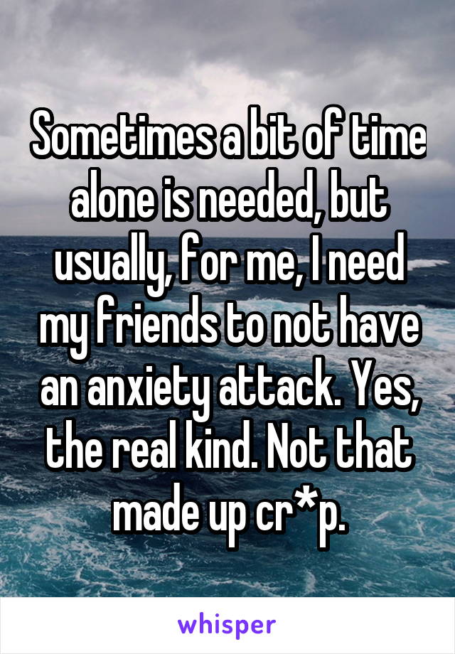 Sometimes a bit of time alone is needed, but usually, for me, I need my friends to not have an anxiety attack. Yes, the real kind. Not that made up cr*p.