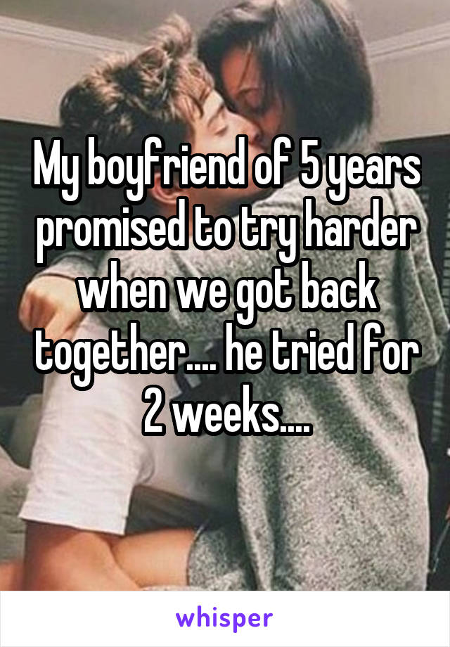 My boyfriend of 5 years promised to try harder when we got back together.... he tried for 2 weeks....
