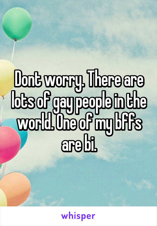 Dont worry. There are lots of gay people in the world. One of my bffs are bi.