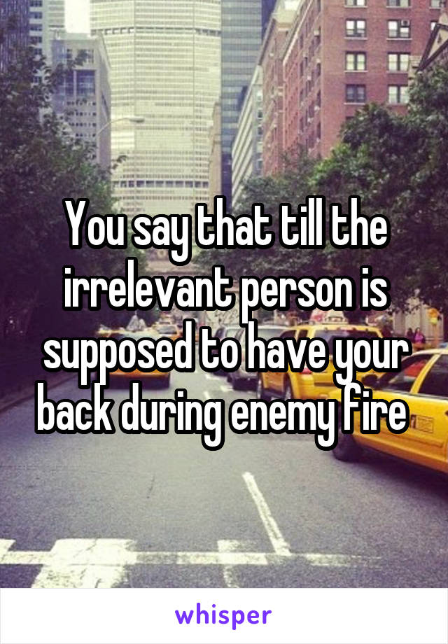 You say that till the irrelevant person is supposed to have your back during enemy fire 