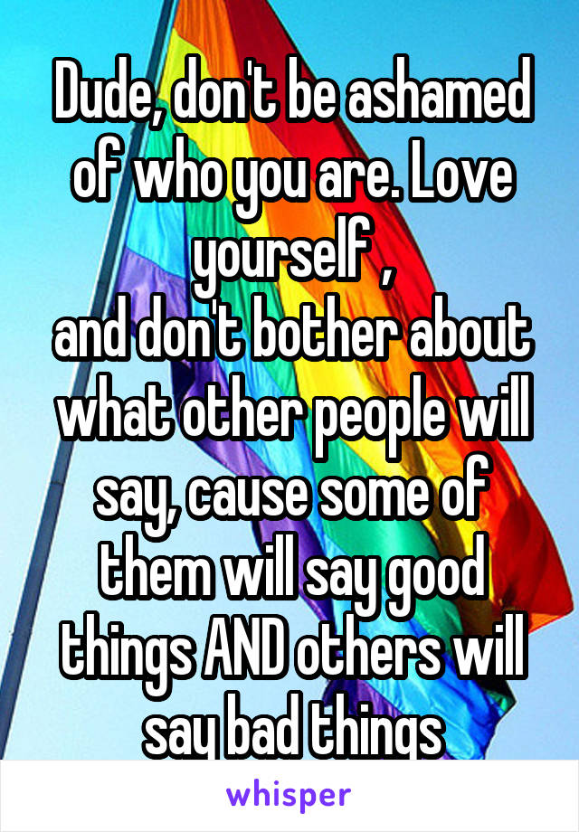 Dude, don't be ashamed of who you are. Love yourself ,
and don't bother about what other people will say, cause some of them will say good things AND others will say bad things