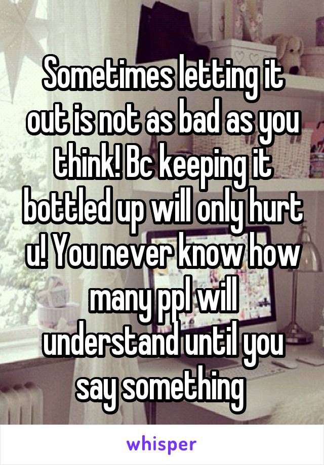 Sometimes letting it out is not as bad as you think! Bc keeping it bottled up will only hurt u! You never know how many ppl will understand until you say something 