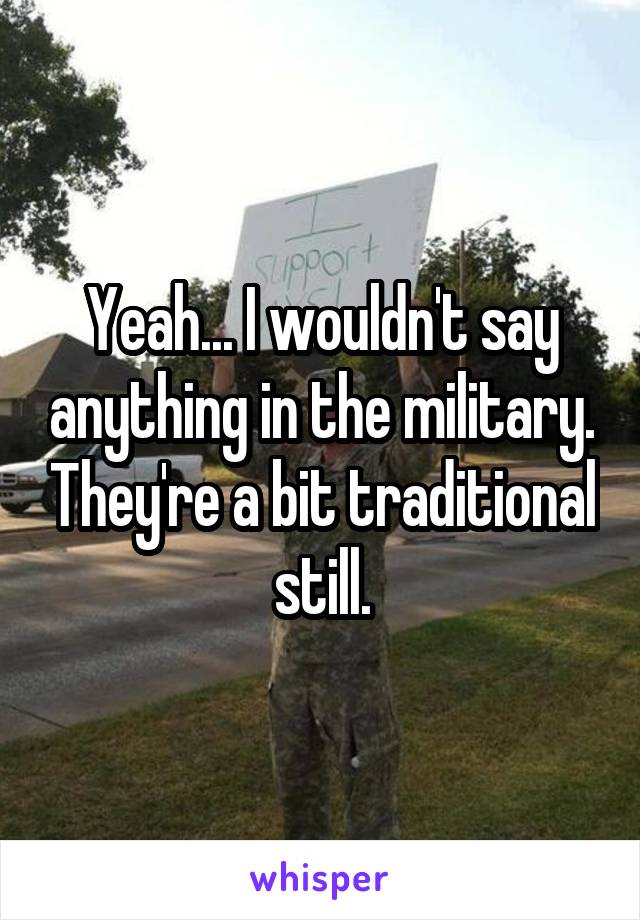 Yeah... I wouldn't say anything in the military. They're a bit traditional still.