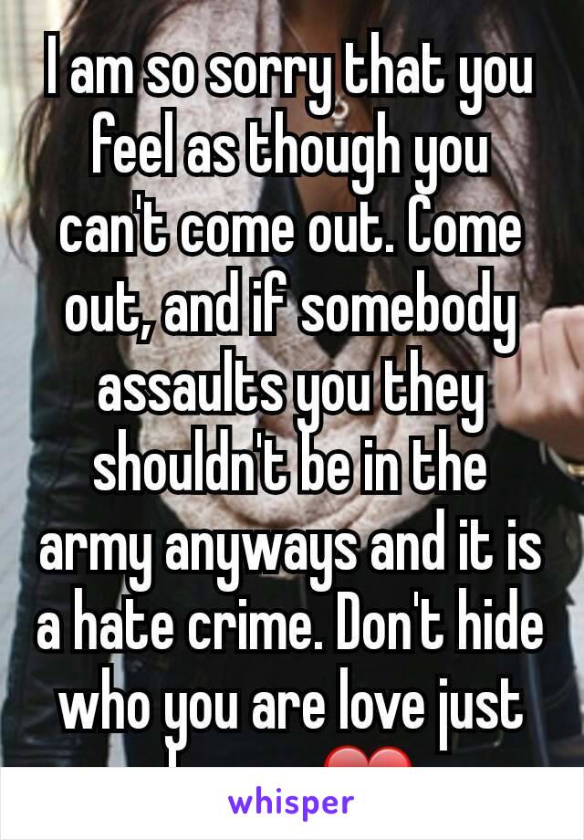 I am so sorry that you feel as though you can't come out. Come out, and if somebody assaults you they shouldn't be in the army anyways and it is a hate crime. Don't hide who you are love just be you ❤