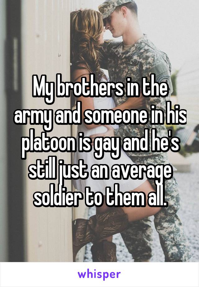 My brothers in the army and someone in his platoon is gay and he's still just an average soldier to them all.