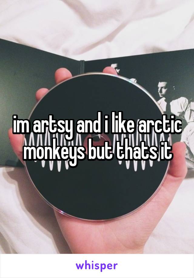 im artsy and i like arctic monkeys but thats it