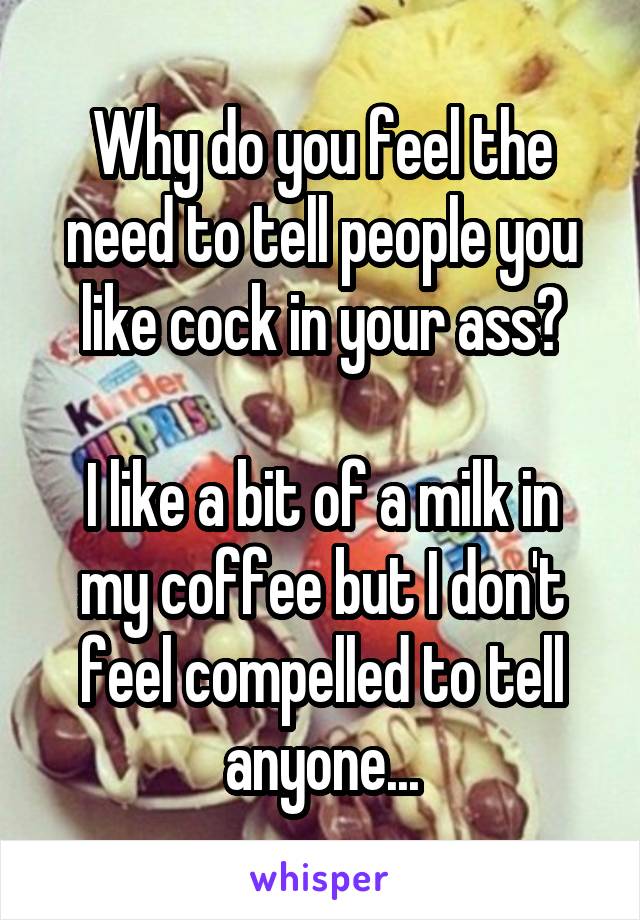 Why do you feel the need to tell people you like cock in your ass?

I like a bit of a milk in my coffee but I don't feel compelled to tell anyone...