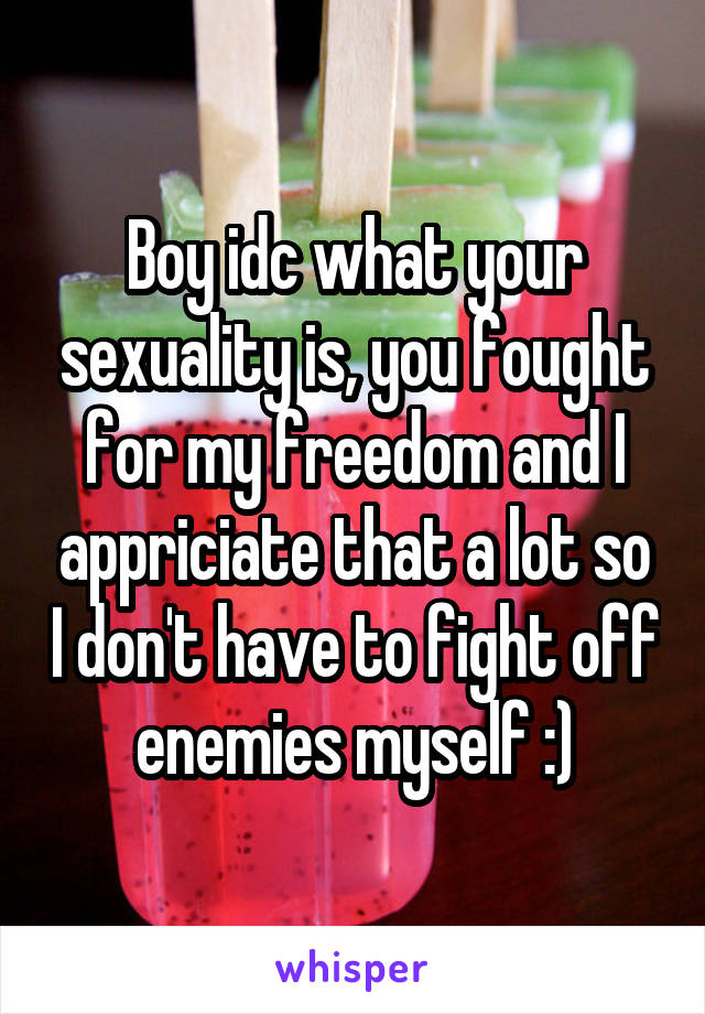 Boy idc what your sexuality is, you fought for my freedom and I appriciate that a lot so I don't have to fight off enemies myself :)