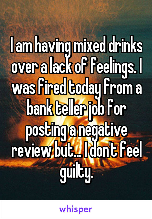 I am having mixed drinks over a lack of feelings. I was fired today from a bank teller job for posting a negative review but... I don't feel guilty.