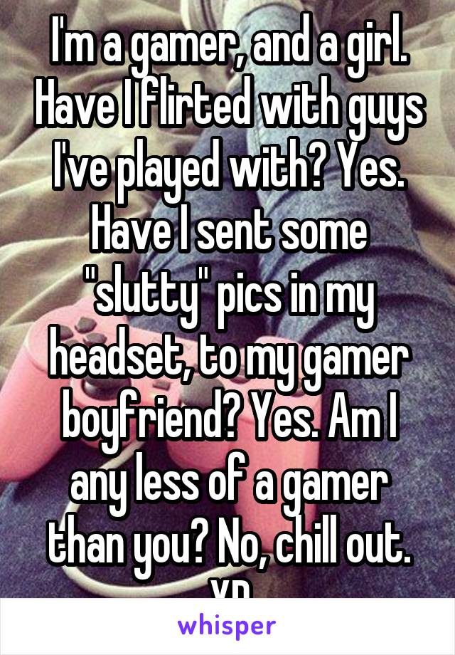 I'm a gamer, and a girl. Have I flirted with guys I've played with? Yes. Have I sent some "slutty" pics in my headset, to my gamer boyfriend? Yes. Am I any less of a gamer than you? No, chill out. XD