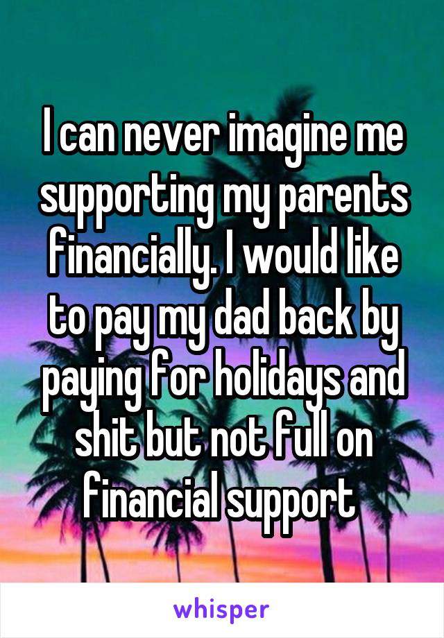 I can never imagine me supporting my parents financially. I would like to pay my dad back by paying for holidays and shit but not full on financial support 