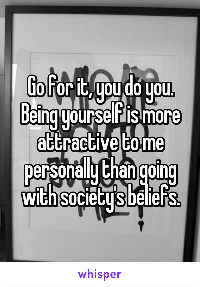 Go for it, you do you. Being yourself is more attractive to me personally than going with society's beliefs.