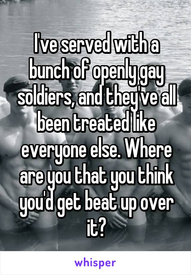 I've served with a bunch of openly gay soldiers, and they've all been treated like everyone else. Where are you that you think you'd get beat up over it?