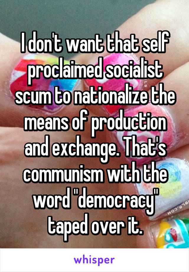 I don't want that self proclaimed socialist scum to nationalize the means of production and exchange. That's communism with the word "democracy" taped over it.