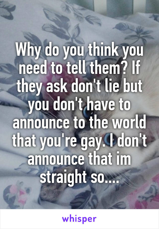 Why do you think you need to tell them? If they ask don't lie but you don't have to announce to the world that you're gay. I don't announce that im straight so....